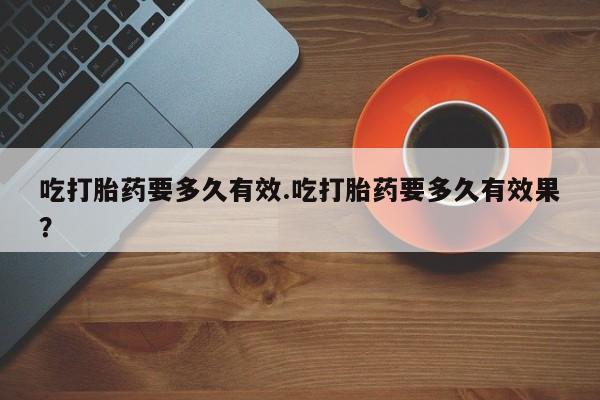 堕胎药网上购买吃打胎药要多久有效.吃打胎药要多久有效果？