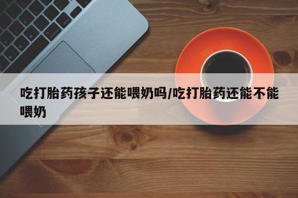 堕胎药网上购买吃打胎药孩子还能喂奶吗/吃打胎药还能不能喂奶