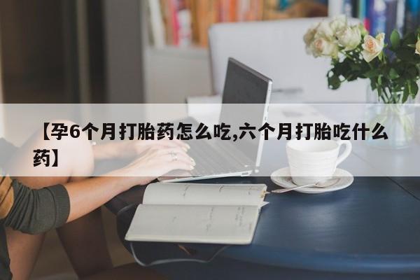 堕胎药网上购买【孕6个月打胎药怎么吃,六个月打胎吃什么药】