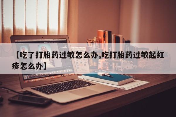 堕胎药网上购买【吃了打胎药过敏怎么办,吃打胎药过敏起红疹怎么办】