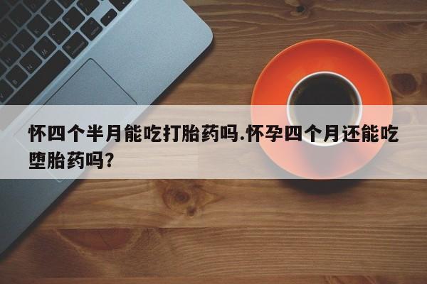 堕胎药网上购买怀四个半月能吃打胎药吗.怀孕四个月还能吃堕胎药吗？
