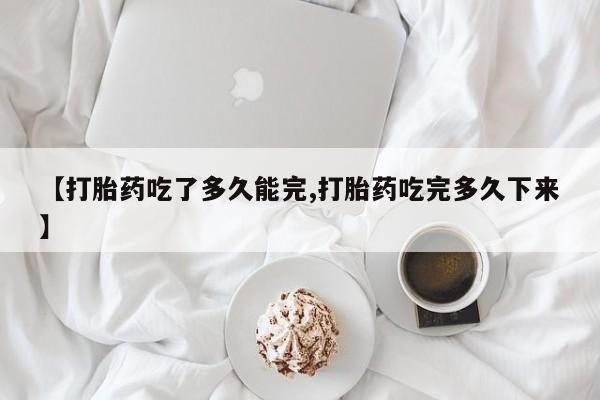 堕胎药网上购买【打胎药吃了多久能完,打胎药吃完多久下来】