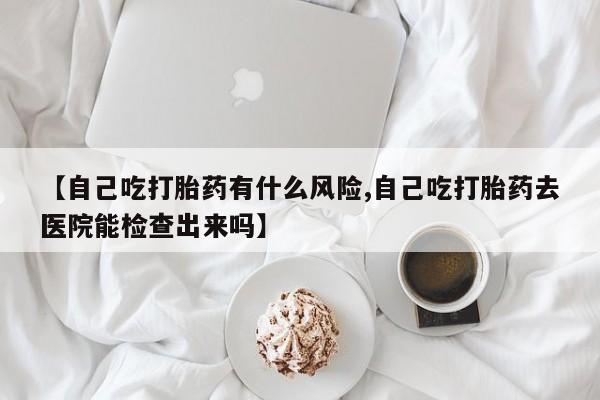 堕胎药网上购买【自己吃打胎药有什么风险,自己吃打胎药去医院能检查出来吗】