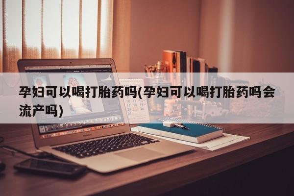 堕胎药网上购买孕妇可以喝打胎药吗(孕妇可以喝打胎药吗会流产吗)