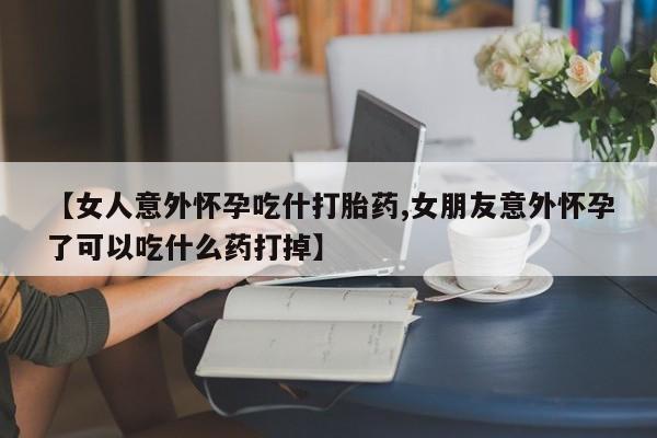 堕胎药网上购买【女人意外怀孕吃什打胎药,女朋友意外怀孕了可以吃什么药打掉】