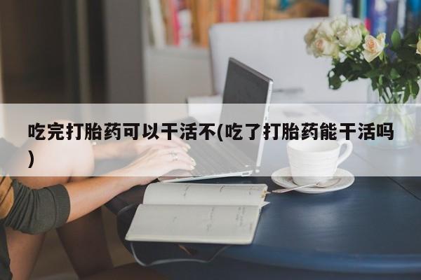 堕胎药网上购买吃完打胎药可以干活不(吃了打胎药能干活吗)