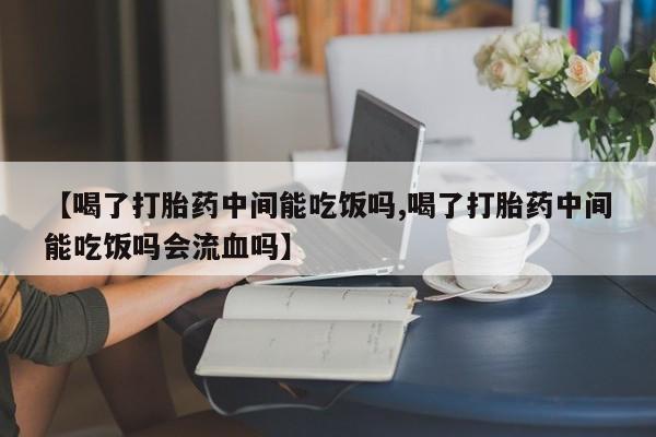 堕胎药网上购买【喝了打胎药中间能吃饭吗,喝了打胎药中间能吃饭吗会流血吗】