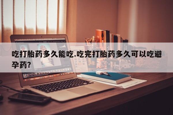 堕胎药网上购买吃打胎药多久能吃.吃完打胎药多久可以吃避孕药？
