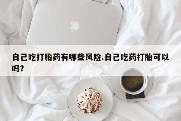 堕胎药网上购买自己吃打胎药有哪些风险.自己吃药打胎可以吗？