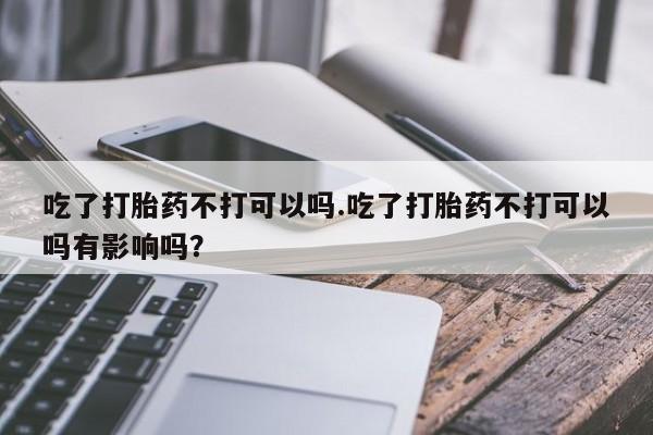 堕胎药网上购买吃了打胎药不打可以吗.吃了打胎药不打可以吗有影响吗？