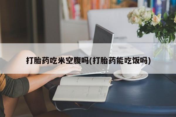 堕胎药网上购买打胎药吃米空腹吗(打胎药能吃饭吗)