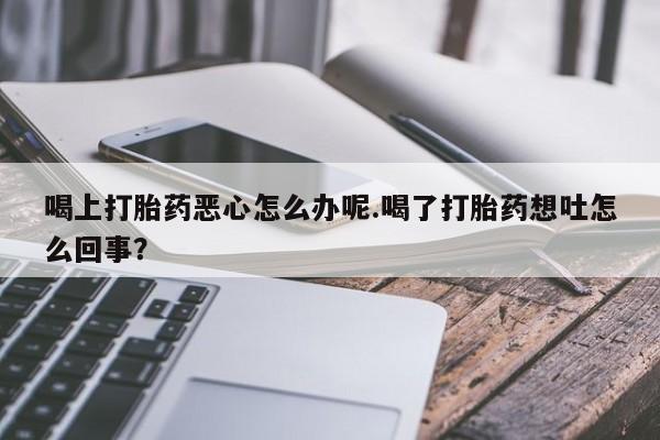 堕胎药网上购买喝上打胎药恶心怎么办呢.喝了打胎药想吐怎么回事？