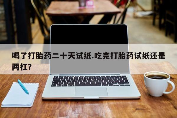 堕胎药网上购买喝了打胎药二十天试纸.吃完打胎药试纸还是两杠？