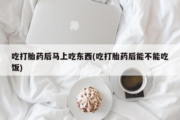 堕胎药网上购买吃打胎药后马上吃东西(吃打胎药后能不能吃饭)