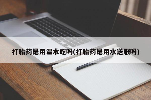 堕胎药网上购买打胎药是用温水吃吗(打胎药是用水送服吗)