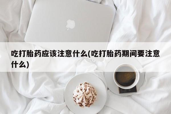 堕胎药网上购买吃打胎药应该注意什么(吃打胎药期间要注意什么)