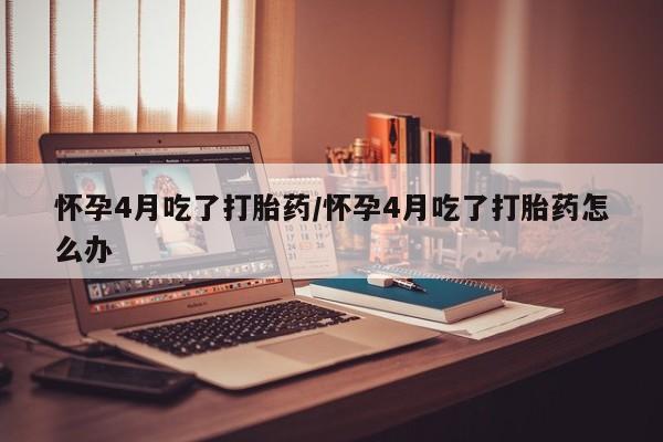 堕胎药网上购买怀孕4月吃了打胎药/怀孕4月吃了打胎药怎么办