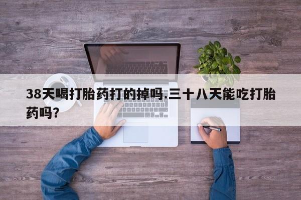 堕胎药网上购买38天喝打胎药打的掉吗.三十八天能吃打胎药吗？