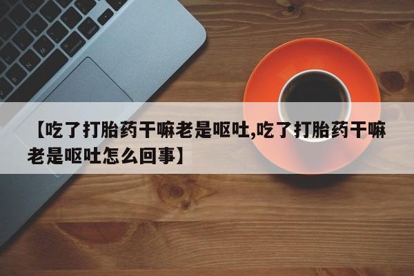 堕胎药网上购买【吃了打胎药干嘛老是呕吐,吃了打胎药干嘛老是呕吐怎么回事】