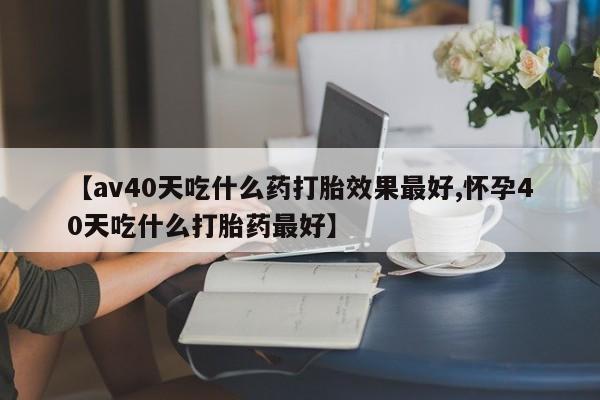 堕胎药网上购买【av40天吃什么药打胎效果最好,怀孕40天吃什么打胎药最好】