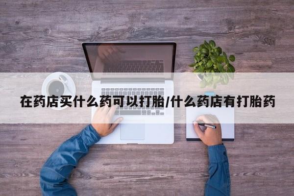 堕胎药网上购买在药店买什么药可以打胎/什么药店有打胎药