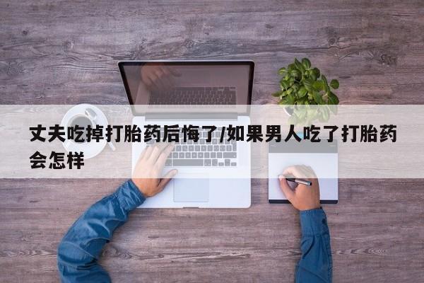 堕胎药网上购买丈夫吃掉打胎药后悔了/如果男人吃了打胎药会怎样