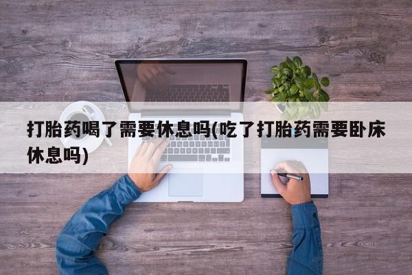 堕胎药网上购买打胎药喝了需要休息吗(吃了打胎药需要卧床休息吗)
