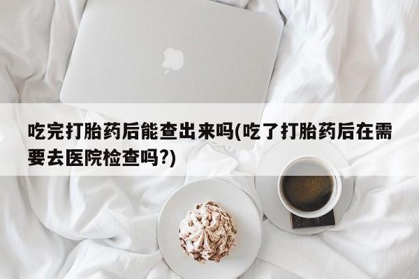 堕胎药网上购买吃完打胎药后能查出来吗(吃了打胎药后在需要去医院检查吗?)