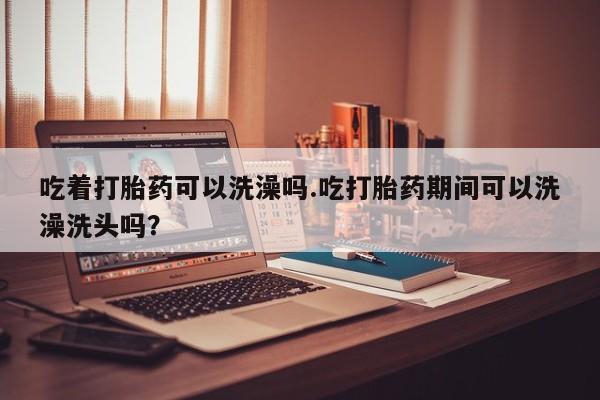 堕胎药网上购买吃着打胎药可以洗澡吗.吃打胎药期间可以洗澡洗头吗？