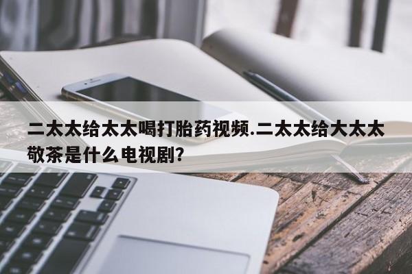 堕胎药网上购买二太太给太太喝打胎药视频.二太太给大太太敬茶是什么电视剧？
