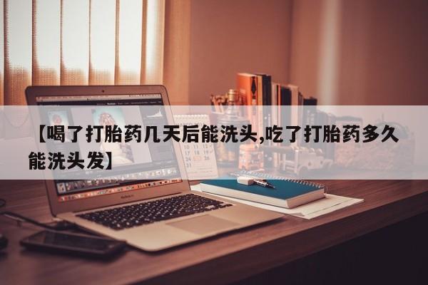 堕胎药网上购买【喝了打胎药几天后能洗头,吃了打胎药多久能洗头发】