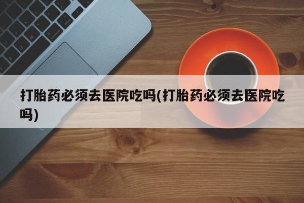 堕胎药网上购买打胎药必须去医院吃吗(打胎药必须去医院吃吗)