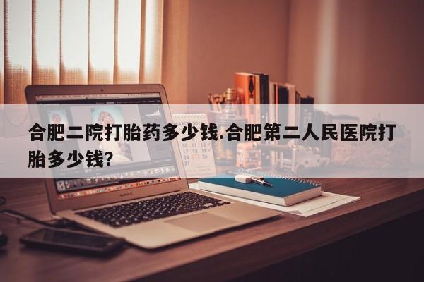 堕胎药网上购买合肥二院打胎药多少钱.合肥第二人民医院打胎多少钱？