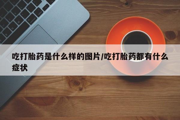 堕胎药网上购买吃打胎药是什么样的图片/吃打胎药都有什么症状