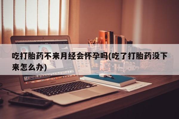 堕胎药网上购买吃打胎药不来月经会怀孕吗(吃了打胎药没下来怎么办)