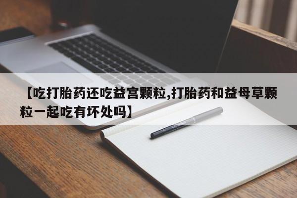 堕胎药网上购买【吃打胎药还吃益宫颗粒,打胎药和益母草颗粒一起吃有坏处吗】