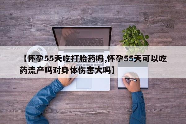 堕胎药网上购买【怀孕55天吃打胎药吗,怀孕55天可以吃药流产吗对身体伤害大吗】