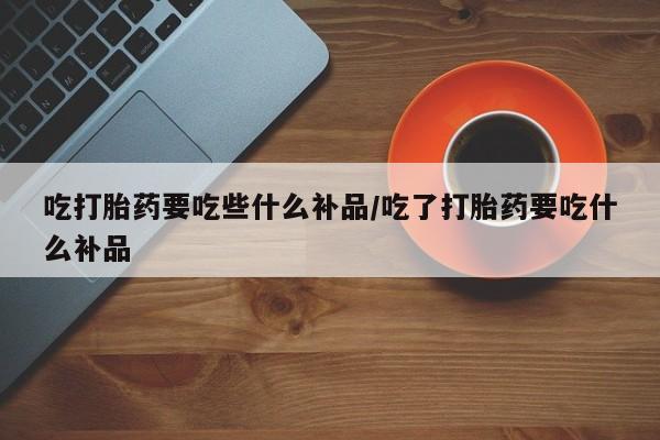 堕胎药网上购买吃打胎药要吃些什么补品/吃了打胎药要吃什么补品