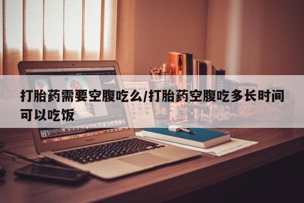 堕胎药网上购买打胎药需要空腹吃么/打胎药空腹吃多长时间可以吃饭