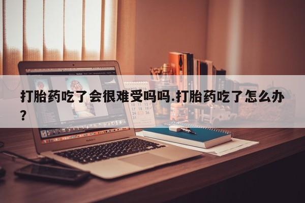 堕胎药网上购买打胎药吃了会很难受吗吗.打胎药吃了怎么办？