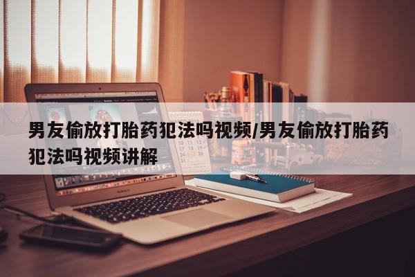 堕胎药网上购买男友偷放打胎药犯法吗视频/男友偷放打胎药犯法吗视频讲解