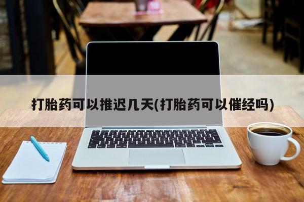 堕胎药网上购买打胎药可以推迟几天(打胎药可以催经吗)