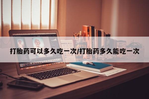 堕胎药网上购买打胎药可以多久吃一次/打胎药多久能吃一次