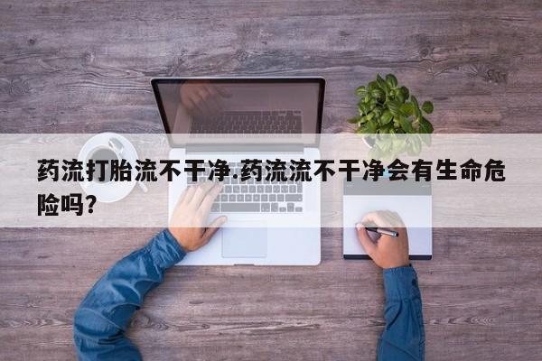堕胎药网上购买药流打胎流不干净.药流流不干净会有生命危险吗？