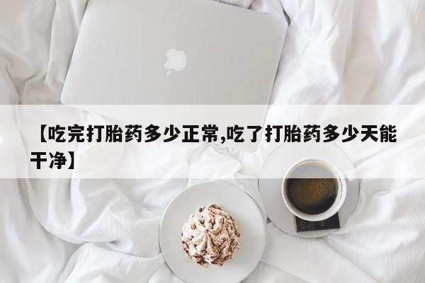 堕胎药网上购买【吃完打胎药多少正常,吃了打胎药多少天能干净】
