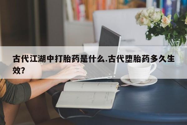 堕胎药网上购买古代江湖中打胎药是什么.古代堕胎药多久生效？