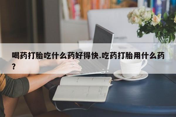 堕胎药网上购买喝药打胎吃什么药好得快.吃药打胎用什么药？