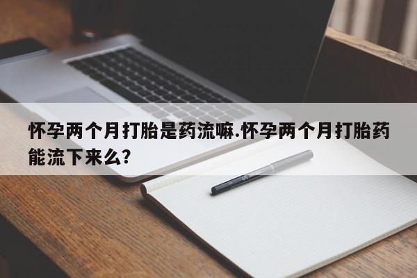 堕胎药网上购买怀孕两个月打胎是药流嘛.怀孕两个月打胎药能流下来么？