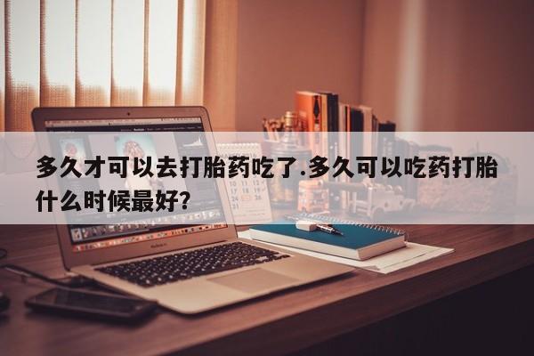 堕胎药网上购买多久才可以去打胎药吃了.多久可以吃药打胎什么时候最好？