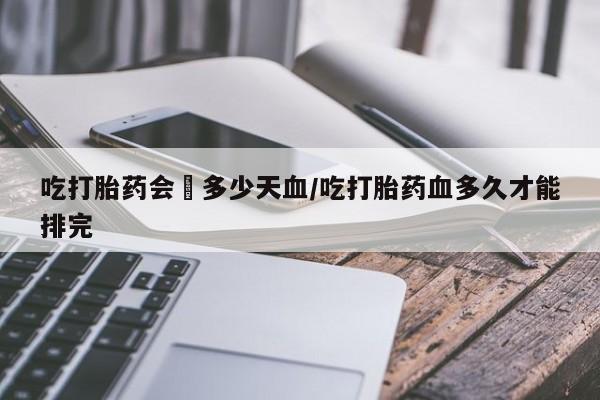 堕胎药网上购买吃打胎药会岀多少天血/吃打胎药血多久才能排完